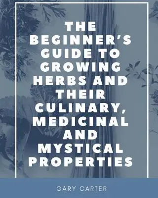 Ghidul începătorului pentru cultivarea ierburilor și a proprietăților lor culinare, medicinale și mistice - The Beginner's Guide to Growing Herbs and their Culinary, Medicinal and Mystical Properties