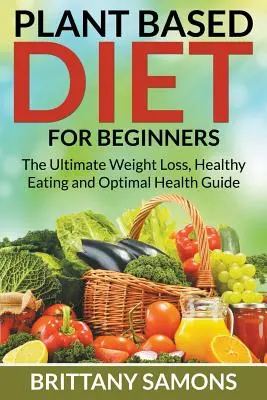Dieta bazată pe plante pentru începători: Ghidul suprem de pierdere în greutate, alimentație sănătoasă și sănătate optimă - Plant Based Diet For Beginners: The Ultimate Weight Loss, Healthy Eating and Optimal Health Guide