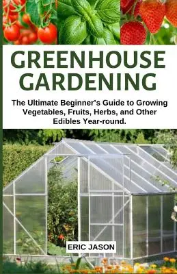 Grădinăritul în seră: The Ultimate Beginner's Guide to Growing Vegetables, Fruits, Herbs, and Other Edibles Year-round. - Greenhouse Gardening: The Ultimate Beginner's Guide to Growing Vegetables, Fruits, Herbs, and Other Edibles Year-round.