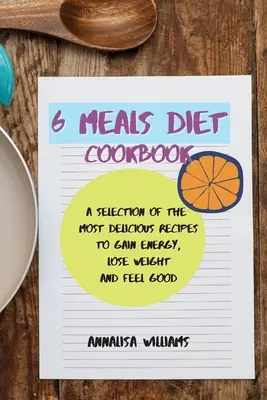 Carte de bucate Dieta celor 6 mese: O selecție a celor mai delicioase rețete pentru a câștiga energie, a pierde în greutate și a te simți bine - 6 Meals Diet Cookbook: A Selection of the Most Delicious Recipes to Gain Energy, Lose Weight and Feel Good