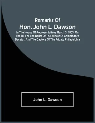 Observațiile onorabilului John L. Dawson: în Camera Reprezentanților, la 3 martie 1853, cu privire la Bil for the Relief of the Widow of Commodore Decatur, and The Ca - Remarks Of Hon. John L. Dawson: In The House Of Representatives March 3, 1853, On The Bil For The Relief Of The Widow Of Commodore Decatur, And The Ca