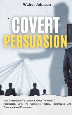 Persuasiunea sub acoperire: Marele tău ghid pentru a afla totul despre lumea persuasiunii, cu istoria completă, tehnici și teorii despre - Covert Persuasion: Your Great Guide To Learn All About The World Of Persuasion, With The Complete History, Techniques, And Theories About