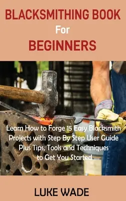 Blacksmithing Book for Beginners (Carte de fierărie pentru începători): Învață cum să forjezi 15 proiecte ușoare de fierărie cu ghid de utilizare pas cu pas, plus sfaturi, instrumente și tehnici pentru a obține Y - Blacksmithing Book for Beginners: Learn How to Forge 15 Easy Blacksmith Projects with Step By Step User Guide Plus Tips, Tools and Techniques to Get Y