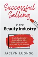 Vânzări de succes în industria frumuseții: Soluții simple pentru creșterea vânzărilor cu amănuntul, construirea clientelei și generarea de venituri mai mari - Successful Selling in the Beauty Industry: Simple Solutions for Growing Retail Sales, Building Clientele, and Generating Higher Revenue