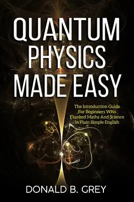 Fizica cuantică făcută ușor: Ghidul de introducere pentru începătorii care au picat la matematică și științe într-o engleză simplă și clară - Quantum Physics Made Easy: The Introduction Guide For Beginners Who Flunked Maths And Science In Plain Simple English