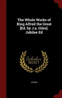 Operele complete ale regelui Alfred cel Mare [ed. de J.A. Giles]. Jubilee Ed - The Whole Works of King Alfred the Great [ed. by J.A. Giles]. Jubilee Ed