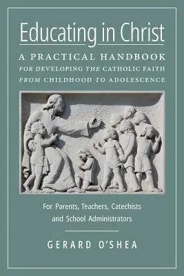 Educarea în Hristos: Un manual practic pentru dezvoltarea credinței catolice de la copilărie la adolescență -- Pentru părinți, profesori, catechi - Educating in Christ: A Practical Handbook for Developing the Catholic Faith from Childhood to Adolescence -- For Parents, Teachers, Catechi
