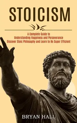 Stoicism: Un ghid complet pentru înțelegerea fericirii și perseverenței (Descoperă filosofia stoică și învață să fii super-eficient - Stoicism: A Complete Guide to Understanding Happiness and Perseverance (Discover Stoic Philosophy and Learn to Be Super Efficien