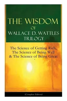 Trilogia Înțelepciunea lui Wallace D. Wattles: Știința de a deveni bogat, Știința de a fi bine & Știința de a fi grozav (Ediție completă): De la - The Wisdom of Wallace D. Wattles Trilogy: The Science of Getting Rich, The Science of Being Well & The Science of Being Great (Complete Edition): From