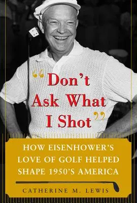 Nu întreba ce am tras: How President Eisenhower's Love of Golf Helped Shape 1950's America - Don't Ask What I Shot: How President Eisenhower's Love of Golf Helped Shape 1950's America