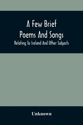 Câteva poezii și cântece scurte; referitoare la Irlanda și alte subiecte - A Few Brief Poems And Songs; Relating To Ireland And Other Subjects