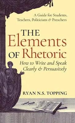 Elemente de retorică: How to Write and Speak Clearly and Persuasively -- A Guide for Students, Teachers, Politicians & Preachers - Elements of Rhetoric: How to Write and Speak Clearly and Persuasively -- A Guide for Students, Teachers, Politicians & Preachers