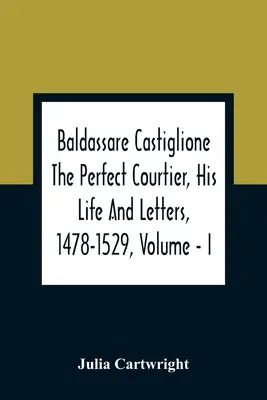 Baldassare Castiglione The Perfect Courtier, His Life And Letters, 1478-1529, Volume - I