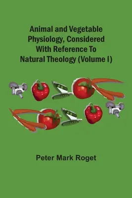 Animal and Vegetable Physiology, Considered With Reference To Natural Theology (Volume I) - Animal And Vegetable Physiology, Considered With Reference To Natural Theology (Volume I)