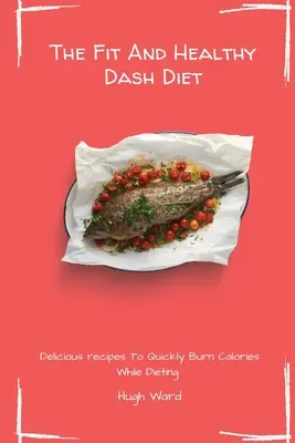Dieta Dash Fit And Healthy: Rețete delicioase pentru a arde rapid caloriile în timpul dietei - The Fit And Healthy Dash Diet: Delicious Recipes to Quickly Burn Calories While dieting