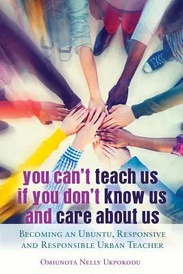 You Can't Teach Us if You Don't Know Us and Care About Us; Devenind un Ubuntu, Responsive and Responsible Urban Teacher - You Can't Teach Us if You Don't Know Us and Care About Us; Becoming an Ubuntu, Responsive and Responsible Urban Teacher