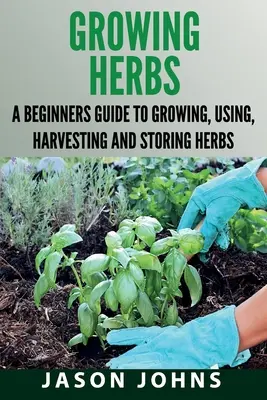 Cultivarea ierburilor: Un ghid pentru începători pentru cultivarea, utilizarea, recoltarea și depozitarea ierburilor - Growing Herbs: A Beginners Guide to Growing, Using, Harvesting and Storing Herbs