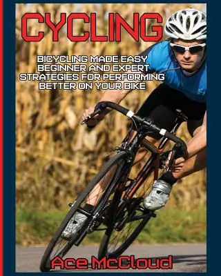 Ciclism: Bicycling Made Easy: Beginner and Expert Strategies For Performing Better On Your Bike - Cycling: Bicycling Made Easy: Beginner and Expert Strategies For Performing Better On Your Bike