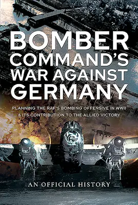 Războiul Bomber Command împotriva Germaniei: Planificarea ofensivei de bombardament a Raf-ului în cel de-al Doilea Război Mondial și contribuția sa la victoria Aliaților - Bomber Command's War Against Germany: Planning the Raf's Bombing Offensive in WWII and Its Contribution to the Allied Victory