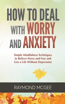 Cum să faci față îngrijorării și anxietății: Tehnici simple de mindfulness pentru a scăpa de stres și frică și a trăi o viață fără depresie - How to Deal with Worry and Anxiety: Simple Mindfulness Techniques to Relieve Stress and Fear and Live a Life Without Depression