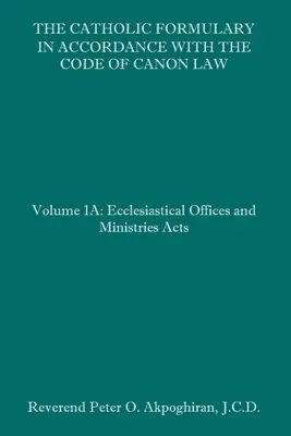 The Catholic Formulary in Accordance with the Code of Canon Law: Volumul 1A: Oficii și ministere ecleziastice Acte - The Catholic Formulary in Accordance with the Code of Canon Law: Volume 1A: Ecclesiastical Offices and Ministries Acts