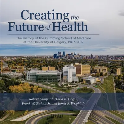 Crearea viitorului sănătății: Istoria Facultății de Medicină Cumming de la Universitatea din Calgary, 1967-2012 - Creating the Future of Health: The History of the Cumming School of Medicine at the University of Calgary, 1967-2012
