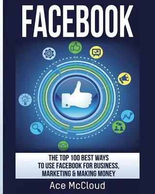 Facebook: Cele mai bune 100 de moduri de a folosi Facebook pentru afaceri, marketing și pentru a face bani - Facebook: The Top 100 Best Ways To Use Facebook For Business, Marketing, & Making Money
