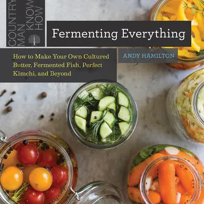 Fermenting Everything: Cum să vă faceți propriul unt cultivat, pește fermentat, Kimchi perfect și nu numai - Fermenting Everything: How to Make Your Own Cultured Butter, Fermented Fish, Perfect Kimchi, and Beyond