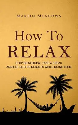 Cum să te relaxezi: Nu mai fi ocupat, ia o pauză și obține rezultate mai bune făcând mai puțin - How to Relax: Stop Being Busy, Take a Break and Get Better Results While Doing Less
