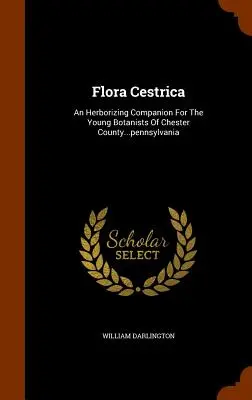 Flora Cestrica: Un companion pentru tinerii botaniști din comitatul Chester... Pennsylvania - Flora Cestrica: An Herborizing Companion for the Young Botanists of Chester County...Pennsylvania