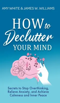Cum să-ți dezordonezi mintea: Secrete pentru a opri gândirea excesivă, pentru a ameliora anxietatea și pentru a obține calmul și pacea interioară - How to Declutter Your Mind: Secrets to Stop Overthinking, Relieve Anxiety, and Achieve Calmness and Inner Peace