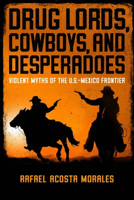 Drug Lords, Cowboys, and Desperadoes: Mituri violente ale frontierei SUA-Mexic - Drug Lords, Cowboys, and Desperadoes: Violent Myths of the U.S.-Mexico Frontier