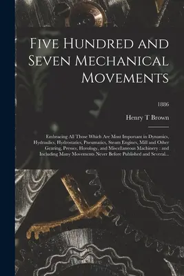 Five Hundred and Seven Mechanical Movements: Embracing All Those Which Are Most Important in Dynamics, Hydraulics, Hydrostatics, Pneumatics, Steam Eng