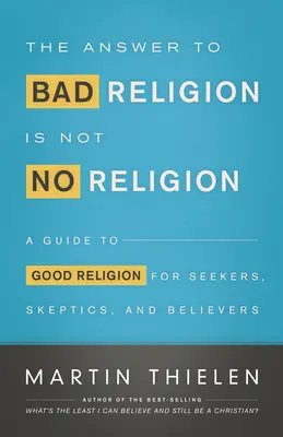 The Answer to Bad Religion Is Not No Religion: A Guide to Good Religion for Seekers, Skeptics, and Believers