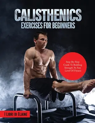 Exerciții de calistenie pentru începători: Ghid pas cu pas pentru construirea forței la orice nivel de fitness - Calisthenics Exercises for Beginners: Step-By-Step Guide to Building Strength at Any Level of Fitness