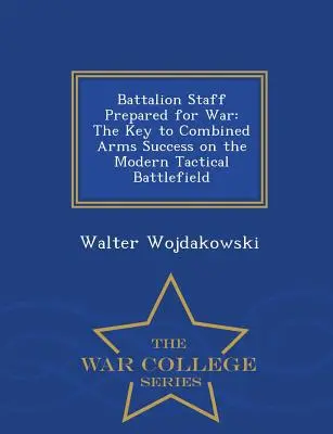 Batalion Staff Prepared for War: The Key to Combined Arms Success on the Modern Tactical Battlefield - War College Series - Battalion Staff Prepared for War: The Key to Combined Arms Success on the Modern Tactical Battlefield - War College Series
