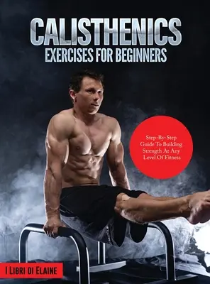 Exerciții de calistenie pentru începători: Ghid pas cu pas pentru construirea forței la orice nivel de fitness - Calisthenics Exercises for Beginners: Step-By-Step Guide to Building Strength at Any Level of Fitness