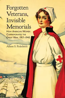 Veterani uitați, memoriale invizibile: Cum au comemorat femeile americane Marele Război, 1917-1945 - Forgotten Veterans, Invisible Memorials: How American Women Commemorated the Great War, 1917-1945