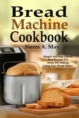 Mașină de pâine Cookbook: Rețete simple și ușoare fără gluten pentru coacerea DIY acasă folosind mașina de făcut pâine - Bread Machine Cookbook: Simple And Easy Gluten Free Recipes For Home DIY Baking Using Your Bread Maker