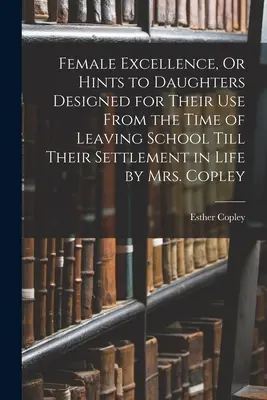 Female Excellence, Or Hints to Daughters Designed for Their Use From the Time of Leaving School Till Their Settlement in Life (Excelența feminină, sau sfaturi pentru fiice, concepute pentru uzul lor de la părăsirea școlii până la stabilirea lor în viață) de dna Copley - Female Excellence, Or Hints to Daughters Designed for Their Use From the Time of Leaving School Till Their Settlement in Life by Mrs. Copley