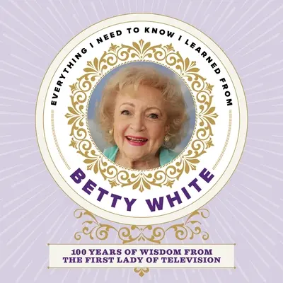 Tot ce trebuie să știu am învățat de la Betty White: 100 de ani de înțelepciune de la prima doamnă a televiziunii - Everything I Need to Know I Learned from Betty White: 100 Years of Wisdom from the First Lady of Television