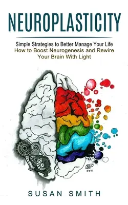 Neuroplasticitate: Strategii simple pentru a vă gestiona mai bine viața (Cum să stimulați neurogeneza și să vă reconectați creierul cu ajutorul luminii) - Neuroplasticity: Simple Strategies to Better Manage Your Life (How to Boost Neurogenesis and Rewire Your Brain With Light)