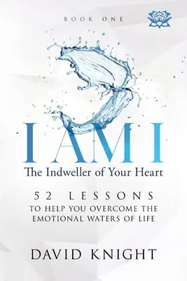 I AM I The Indweller of Your Heart - Book One: 52 Lessons to Help You Overcome the Emotional Waters of Life