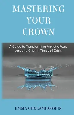 Stăpânindu-ți coroana: Un ghid pentru transformarea anxietății, fricii, pierderii și durerii în vremuri de criză - Mastering Your Crown: A Guide to Transforming Anxiety, Fear, Loss and Grief in Times of Crisis