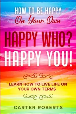 Cum să fii fericit pe cont propriu: Happy Who? Happy You - Learn How To Live Life On Your Own Terms - How To Be Happy On Your Own: Happy Who? Happy You - Learn How To Live Life On Your Own Terms