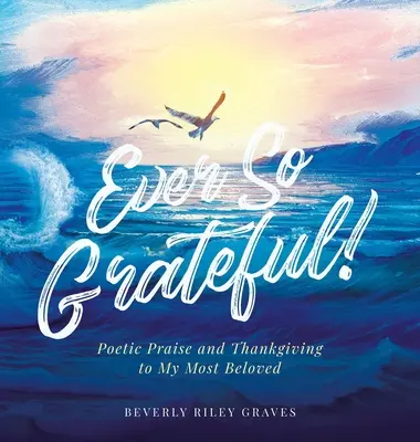 Ever So Grateful! Laudă poetică și mulțumire pentru cea mai iubită ființă a mea - Ever So Grateful!: Poetic Praise and Thankgiving to My Most Beloved