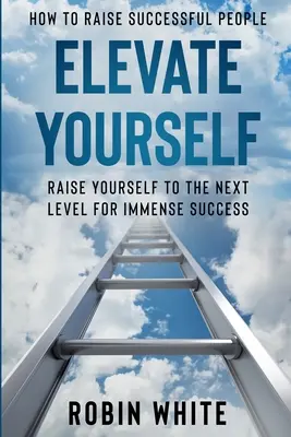 Cum să crești oameni de succes: Elevate Yourself - Ridică-te la nivelul următor pentru un succes imens - How To Raise Successful People: Elevate Yourself - Raise Yourself To The Next Level For Immense Success