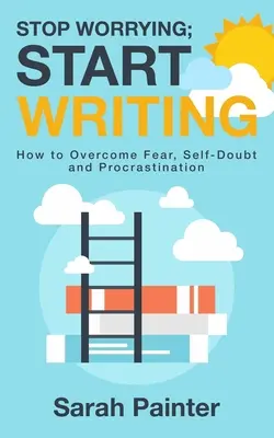 Nu te mai îngrijora; începe să scrii: Cum să învingi frica, autoîndoiala și procrastinarea - Stop Worrying; Start Writing: How To Overcome Fear, Self-Doubt and Procrastination