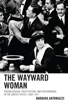 Femeia rătăcitoare: Progressivism, Prostitution, and Performance in the United States, 1888-1917 - The Wayward Woman: Progressivism, Prostitution, and Performance in the United States, 1888-1917