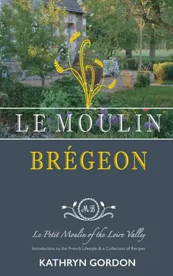 Le Moulin Brgeon, Le Petit Moulin de pe Valea Loarei: Introducere în stilul de viață francez și o colecție de rețete - Le Moulin Brgeon, Le Petit Moulin of the Loire Valley: Introduction to the French Lifestyle and a Collection of Recipes